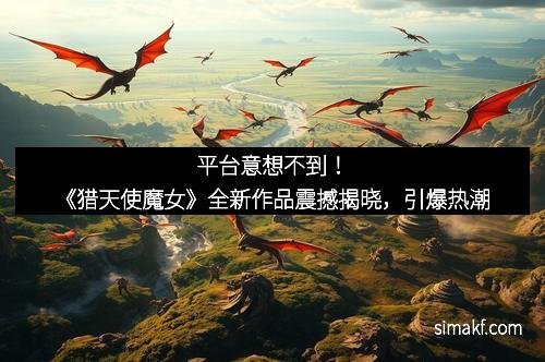 平台意想不到！《猎天使魔女》全新作品震撼揭晓，引爆热潮